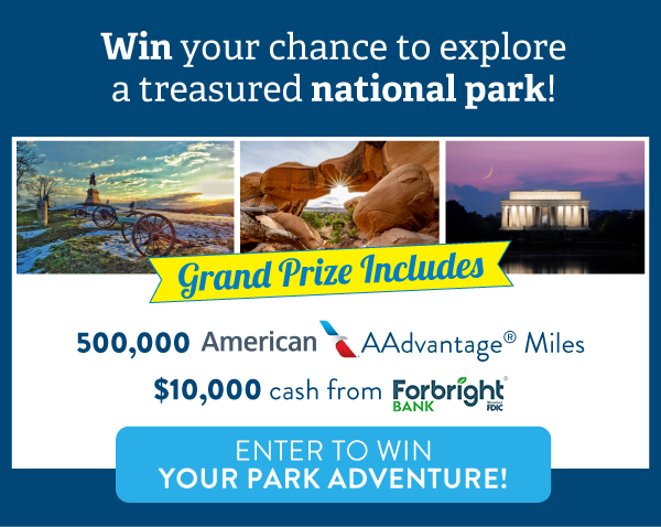 Win your chance to explore a treasured national park! Grand Prize Includes: 500,000 American AAdvantage Miles, $10,000 cash from Forbright Bank. Button: Enter to win your park adventure!
